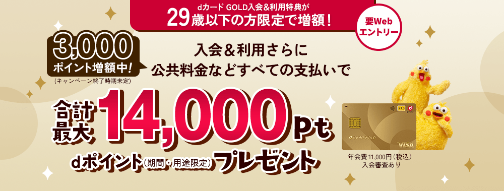 dカード GOLD入会&利用特典が29歳以下の方限定で増額！ 要Webエントリー 3,000ポイント増額中！（キャンペーン終了時期未定） 入会&利用さらに公共料金などすべての支払いで合計最大14,000pt dポイント（期間・用途限定）プレゼント 年会費 11,000円（税込）入会審査あり