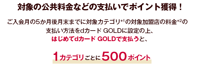 対象の公共料金などの支払いでポイント獲得！ ご入会月の5か月後月末までに対象カテゴリ ＊1 の対象加盟店の料金 ＊2 の支払い方法をdカード GOLDに設定の上、はじめてdカード GOLDで支払うと、1カテゴリごとに500ポイント