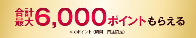 合計最大6,000ポイントもらえる ※dポイント（期間・用途限定）