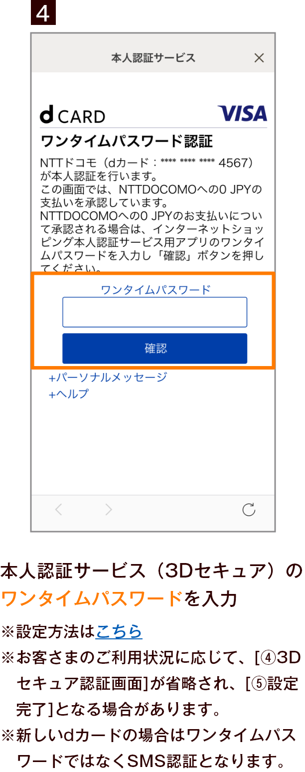 4 本人認証サービス（3Dセキュア）のワンタイムパスワードを入力 ※設定方法はこちら ※お客さまのご利用状況に応じて、［4 3Dセキュア認証画面］が省略され、［5 設定完了］となる場合があります。 ※新しいdカードの場合はワンタイムパスワードではなくSMS認証となります。