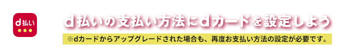 d払いの支払い方法にdカードを設定しよう ※dカードからアップグレードされた場合も、再度お支払い方法の設定が必要です。