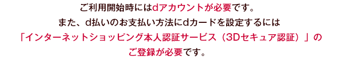 ご利用開始時にはdアカウントが必要です。また、d払いのお支払い方法にdカードを設定するには「インターネットショッピング本人認証サービス（3Dセキュア認証）」のご登録が必要です。