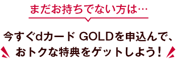 まだお持ちでない方は… 今すぐdカード GOLDを申込んで、おトクな特典をゲットしよう！