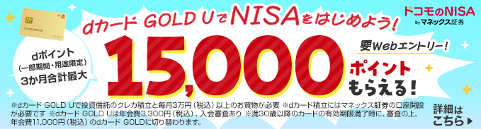 ドコモのNISA byマネックス証券 dカード GOLD UでNISAをはじめよう！ dポイント（一部期間・用途限定）3か月合計最大 15,000ポイントもらえる！要Webエントリー！ 詳細はこちら ※dカード GOLD Uで投資信託のクレカ積立と毎月3万円（税込）以上のお買物が必要 ※dカード積立にはマネックス証券の口座開設が必要です ※dカード GOLD Uは年会費3,300円（税込）、入会審査あり ※満30歳以降のカードの有効期限満了時に、審査の上、年会費11,000円（税込）のdカード GOLDに切り替わります。