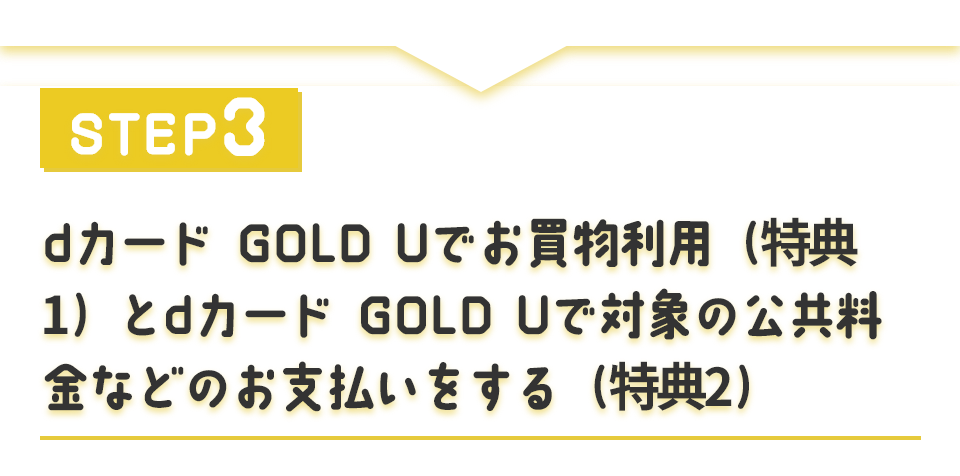 STEP3 dカード GOLD Uでお買物利用（特典①）とdカード GOLD Uで対象の公共料金などのお支払いをする（特典②）