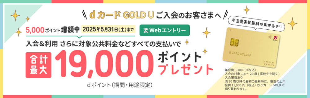 dカード GOLD Uご入会のお客様へ 5,000ポイント増額中2025年5月31日（土）まで 要Webエントリー 入会＆利用 さらに対象公共料金などすべての支払いで 合計最大19,000ポイントプレゼント dポイント(期間・用途限定) 年会費実質無料の条件あり※1 年会費3,300(税込) 入会の対象18～29歳 入会審査あり