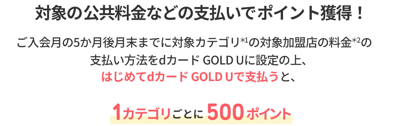 対象の公共料金などの支払いでポイント獲得！ ご入会月の5か月後月末までに対象カテゴリ ＊1 の対象加盟店の料金 ＊2 の支払い方法をdカード GOLDに設定の上、はじめてdカード GOLDで支払うと、1カテゴリごとに500ポイント