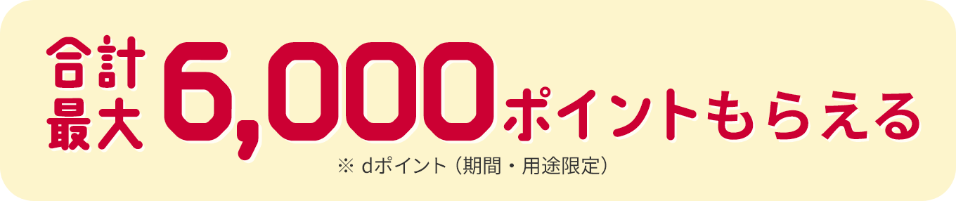 合計最大6,000ポイントもらえる ※dポイント（期間・用途限定）