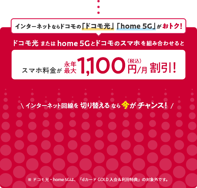 ドコモ光home5Gなら ドコモ光またはhome5Gとドコモのスマホを組み合わせると スマホ料金が永年最大1,100円/月(税込)割引! インターネット回線を切り替えるなら今がチャンス! ※ドコモ光・home5Gは、「会計まるごとdカードの支払いがおトク！」キャンペーンの対象外です。