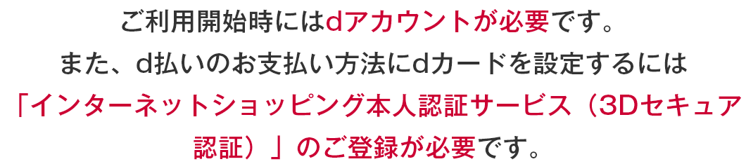 ご利用開始時にはdアカウントが必要です。また、d払いのお支払い方法にdカードを設定するには「インターネットショッピング本人認証サービス（3Dセキュア認証）」のご登録が必要です。