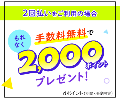 2回払いをご利用の場合もれなく手数料無料で2,000ポイントプレゼント！dポイント（期間・用途限定）