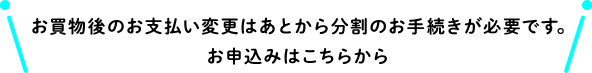 お買物後のお支払い変更はあとから分割のお手続きが必要です。お申込みはこちらから