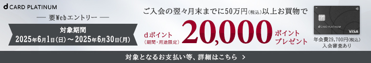 dCARD PLATINUM 要Webエントリー 対象期間：2025年6月1日（日）～2025年6月30日（月） ご入会の翌々月末までに50万円（税込）以上お買物で dポイント（期間・用途限定）20,000ポイントプレゼント 対象となるお支払い等、詳細はこちら