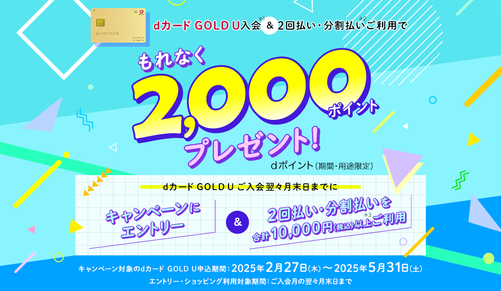 dカード GOLD U入会＆2回払い・分割払いご利用でもれなく2,000ポイントプレゼント！dポイント（期間・用途限定） dカード GOLD Uご入会翌々月末日までにキャンペーンにエントリー＆2回払い・分割払いを合計10,000円（税込）以上ご利用 キャンペーン対象のdカード GOLD U申込期間：2025年2月27日（木）～2025年5月31日（土） エントリー・ショッピング利用対象期間：ご入会月の翌々月末日まで