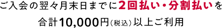 ご入会の翌々月末日までに2回払い・分割払いを合計10,000円（税込）以上ご利用
