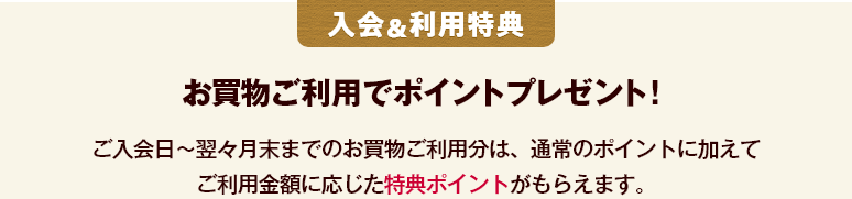 入会＆利用特典 お買物ご利用でポイントプレゼント！ ご入会日～翌々月末までのお買物ご利用分は、通常のポイントに加えてご利用金額に応じた特典ポイントがもらえます。