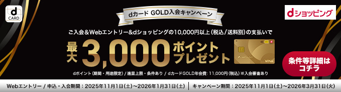 dCARD dショッピング dカード GOLD入会キャンペーン ご入会&Webエントリー&dショッピングの10,000円以上（税込/送料別）の支払いで 最大3,000ポイントプレゼント 条件等詳細はコチラ dポイント（期間・用途限定）/進呈上限・条件あり/dカード GOLD年会費：11,000円（税込）※入会審査あり Webエントリー/申込・入会期間：2025年11月1日（土）～2026年1月31日（土）| キャンペーン期間：2025年11月1日（土）～2026年3月31日（火）