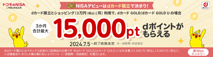 ドコモのNISA by マネックス証券 dPOINT NISAデビューはdカード積立で決まり！ dカード積立とショッピング（3万円（税込）/月）利用で、dカード GOLD/dカード GOLD U の場合 3か月合計最大 15,000pt dポイントがもらえる 2024.7.5～終了時期未定 ※一部期間・用途限定 要Webエントリー ※dカード積立にはマネックス証券の口座開設が必要です ※dカード GOLD/dカード GOLD U は年会費（11,000円（税込）/3,300円（税込））、入会審査あり ※クレカ積立額に応じdポイント（一部期間・用途限定）を還元します。