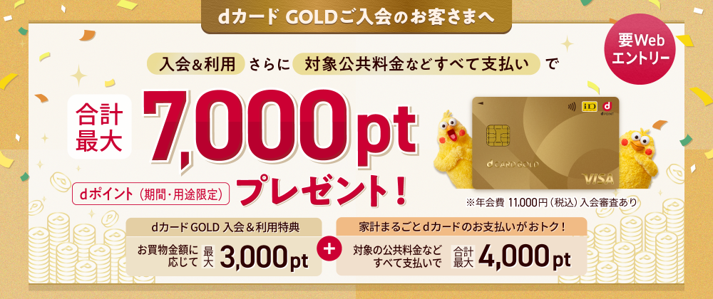 dカード GOLDご入会のお客さまへ 入会＆利用さらに対象公共料金などすべて支払いで合計最大7,000ptプレゼント！ dポイント（期間・用途限定） ※年会費 11,000円（税込）入会審査あり 要Webエントリー dカード GOLD 入会＆利用特典 お買い物金額に応じて最大3,000pt ＋ 家計まるごとdカードのお支払いがおトク！ 対象の公共料金などすべて支払いで合計最大4,000pt