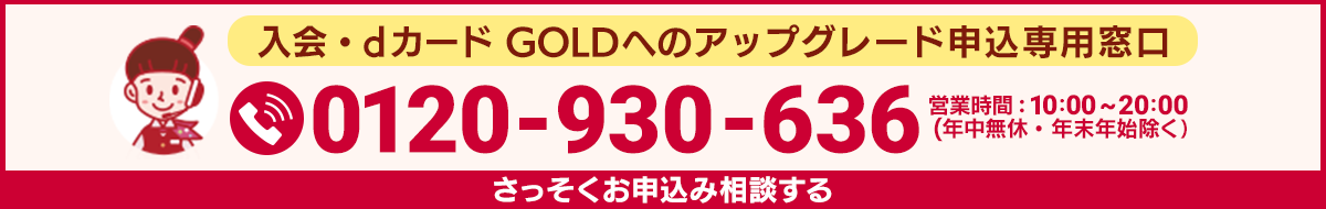 入会・dカード GOLDへのアップグレード申込専用窓口 0120-930-636 営業時間：10：00～20：00（年中無休・年末年始除く） さっそくお申込み相談する