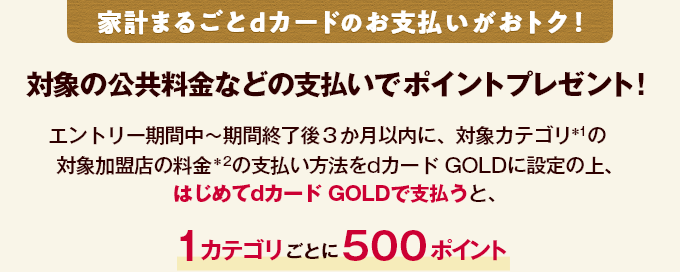 家計まるごとdカードのお支払いがおトク！ 対象の公共料金などの支払いでポイントプレゼント！ エントリー期間中～期間終了後３か月以内に、対象カテゴリ＊1の対象加盟店の料金＊2の支払い方法をdカード GOLDに設定の上、はじめてdカード GOLDで支払うと、1カテゴリごとに500ポイント