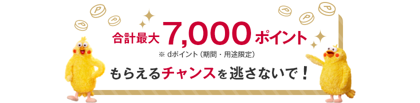 合計最大7,000ポイント ※dポイント（期間・用途限定） もらえるチャンスを逃さないで！