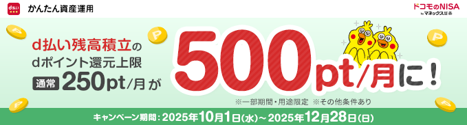 d払い かんたん資産運用 ドコモのNISA by マネックス証券 d払い残高積立の dポイント還元上限 通常250pt/月が500pt/月に！ ※一部期間・用途限定 ※その他条件あり キャンペーン期間：2025年10月1日（水）～2025年12月28日（日）
