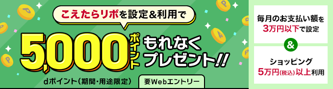 こえたらリボを設定＆利用で 5,000ポイント もれなくプレゼント!! dポイント（期間・用途限定） 要Webエントリー 毎月のお支払い額を 3万円以下で設定 ＆ ショッピング 5万円（税込）以上利用