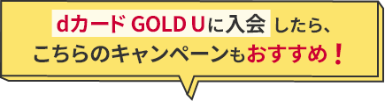 　dカード GOLD Uに入会したら、こちらのキャンペーンもおすすめ！