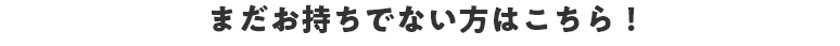 まだお持ちでない方はこちら！