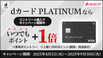 dCARD dショッピング dカード PLATINUMならエントリー&購入でキャンペーン期間中 いつでもポイント＋1倍 ※要毎月エントリー ※上限1,000ポイント（期間・用途限定）キャンペーン期間 2025年4月1日（火）～2025年9月30日（火）
