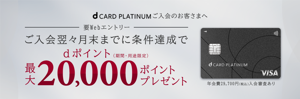 d CARD PLATINUMご入会のお客さまへ 要Webエントリー ご入会翌々月末までに条件達成でdポイント(期間・用途限定)最大20,000ポイントプレゼント 年会費29,700円(税込)入会審査あり