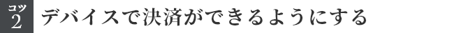 コツ2 デバイスで決済ができるようにする