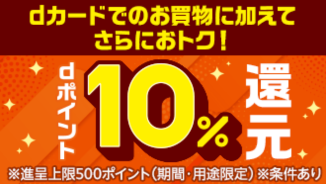 dカードのお買い物に加えてさらにおトク！ dポイント10％還元 ※進呈上限500ポイント(期間・用途限定) ※条件あり