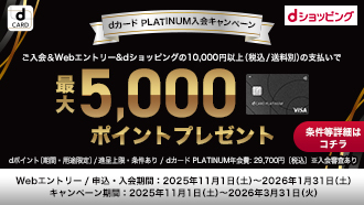 dCARD dショッピング dカード PLATINUM入会キャンペーン ご入会&Webエントリー&dショッピングの10,000円以上（税込/送料別）の支払いで 最大5,000ポイントプレゼント 条件等詳細はコチラ dポイント（期間・用途限定）/進呈上限・条件あり/dカード PLATINUM年会費：29,700円（税込）※入会審査あり Webエントリー/申込・入会期間：2025年11月1日（土）～2026年1月31日（土） キャンペーン期間：2025年11月1日（土）～2026年3月31日（火）
