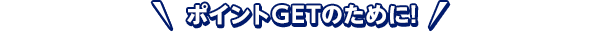 ポイントGETのために！