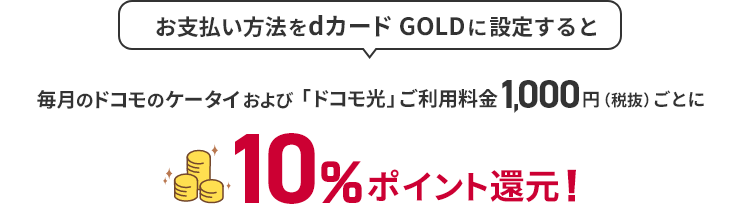お支払い方法をdカード GOLDに設定すると 毎月のドコモのケータイおよび「ドコモ光」ご利用料金1,000円（税抜）ごとに10％ポイント還元！