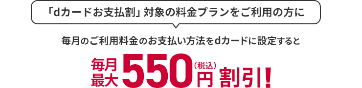 「dカードお支払割」対象の料金プランをご利用の方に 毎月のご利用料金のお支払い方法をdカードに設定すると 毎月最大550円（税込）割引！