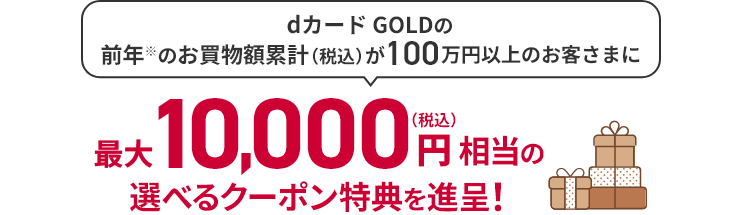 dカード GOLDの前年 ※ のお買物額累計（税込）が100万円以上のお客さまに 最大10,000円（税込）相当の選べるクーポンを進呈！