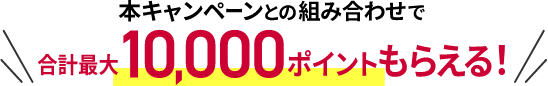 本キャンペーンとの組み合わせで合計最大10,000ポイントもらえる！