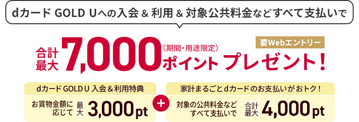 dカード GOLDへの入会＆利用＆対象公共料金などすべて支払いで 合計最大7,000ポイント（期間・用途限定）プレゼント！要Webエントリー dカード GOLD入会＆利用特典 お買物金額に応じて 最大3,000pt ＋ 家計まるごとdカードのお支払いがおとく！ 対象の公共料金などすべて支払いで 合計最大4,000pt