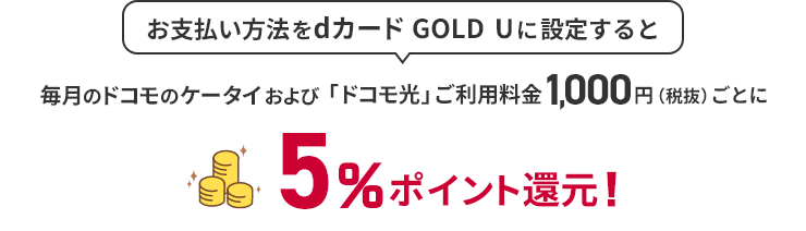 お支払い方法をdカード GOLDに設定すると 毎月のドコモのケータイおよび「ドコモ光」ご利用料金1,000円（税抜）ごとに5％ポイント還元！