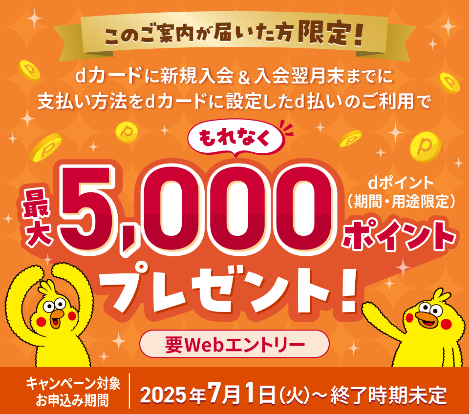 このご案内が届いた方限定！ dカードに新規入会＆入会翌月末までに支払い方法をdカードに設定したd払いのご利用でもれなく最大5,000ポイント dポイント（期間・用途限定） プレゼント！ 要Webエントリー キャンペーン対象お申込み期間 2025年7月1日（火） ～ 終了時期未定