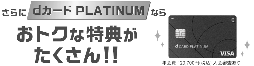 さらにdカード PLATINUMならおトクな特典がたくさん！！ 年会費：29,700円（税込） 入会審査あり