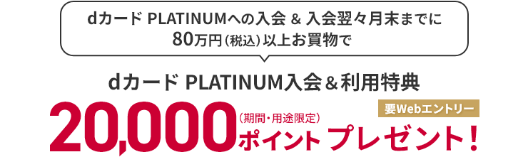 dカード PLATINUMへの入会＆入会翌々月末までに80万円（税込）以上お買物で dカード PLATINUM入会＆利用特典 20,000ポイント（期間・用途限定）プレゼント！ 要Webエントリー