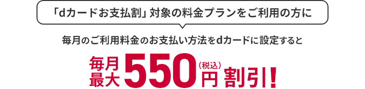 「dカードお支払割」対象の料金プランをご利用の方に 毎月のご利用料金のお支払い方法をdカードに設定すると 最大550円（税込）割引！
