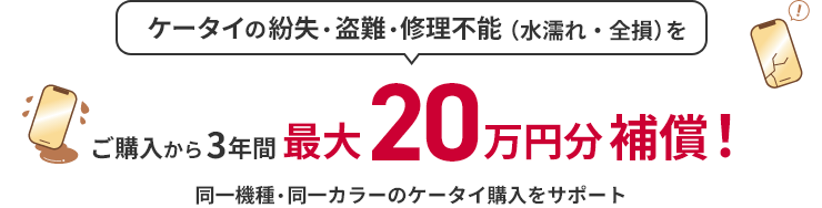 ケータイの紛失・盗難・修理不能（水濡れ・全損）を ご購入から3年間最大20万円分補償！ 同一機種・同一カラーのケータイ購入をサポート