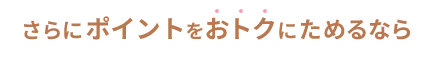 さらにポイントをおトクにためるなら