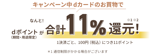 キャンペーン中 dカードのお買物でdポイント（期間・用途限定）がなんと！合計11％還元！ ※1 ※2 1決済ごと、100円（税込）につき11ポイント ＊1通信制限がかかる場合がございます