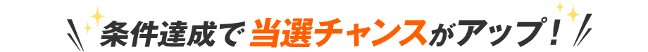 条件達成で当選チャンスがアップ！